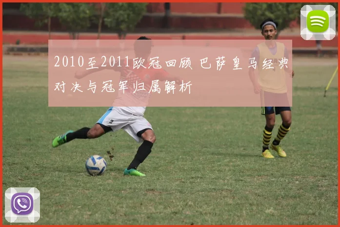 2010至2011欧冠回顾 巴萨皇马经典对决与冠军归属解析