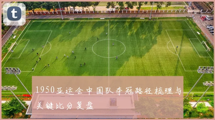 1950亚运会中国队夺冠路径梳理与关键比分复盘
