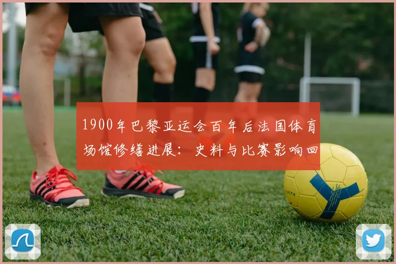 1900年巴黎亚运会百年后法国体育场馆修缮进展：史料与比赛影响回顾