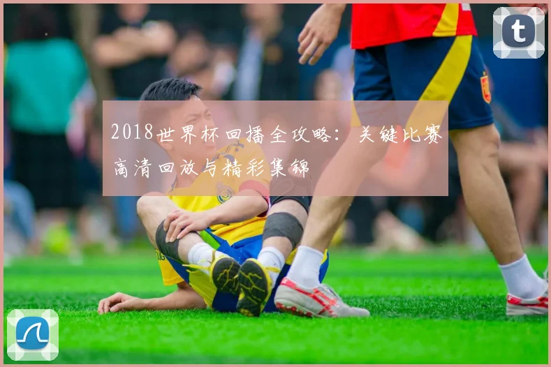 2018世界杯回播全攻略：关键比赛高清回放与精彩集锦