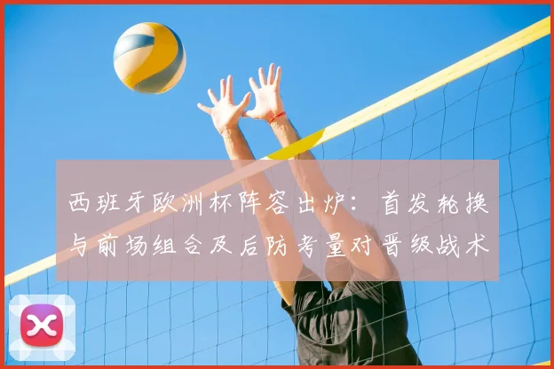 西班牙欧洲杯阵容出炉：首发轮换与前场组合及后防考量对晋级战术影响