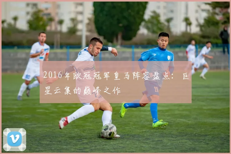 2016年欧冠冠军皇马阵容盘点：巨星云集的巅峰之作