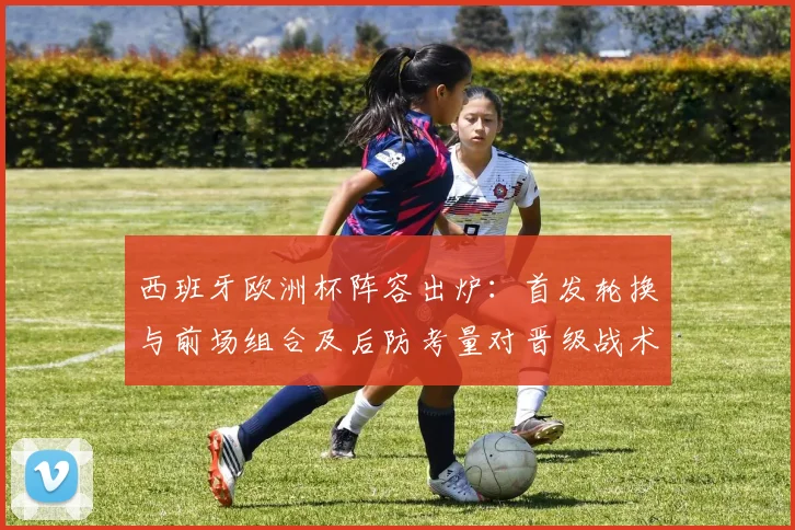 西班牙欧洲杯阵容出炉：首发轮换与前场组合及后防考量对晋级战术影响