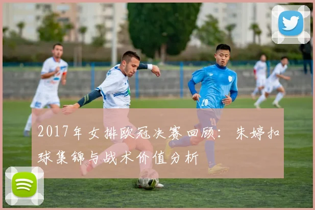 2017年女排欧冠决赛回顾：朱婷扣球集锦与战术价值分析